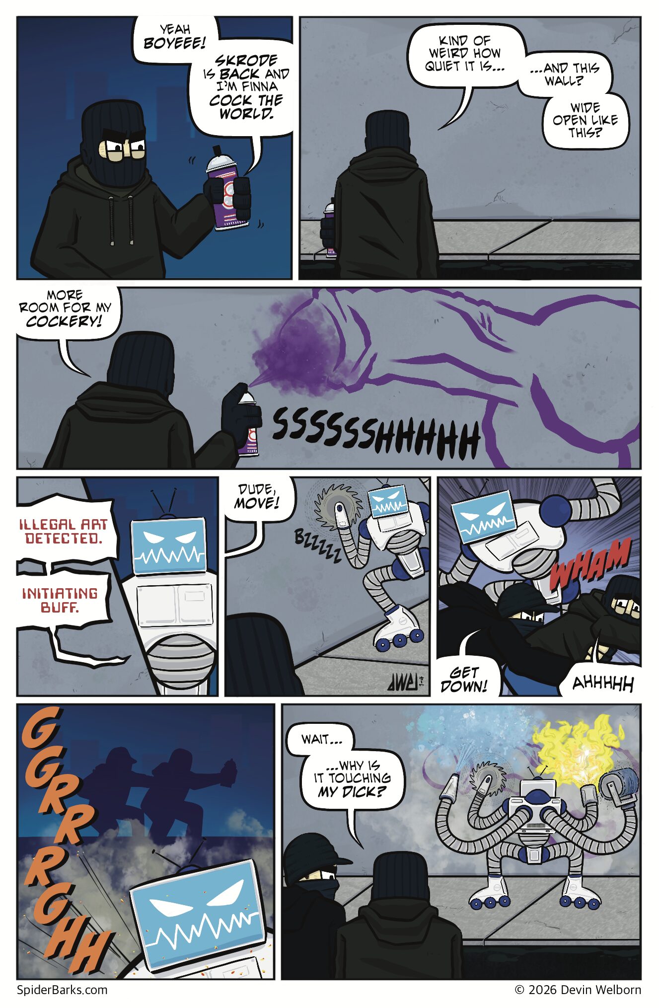 Panel 1: EXT. City Streets &mdash; Night
Mike stands in front of a freshly buffed wall, wearing a ski mask and shaking a can of spray paint.
Mike: Yeah boyeee! Skrode is back, and I&rsquo;m finna cock the world.

Panel 2: Mike stops mid-shake, scanning the empty street. The wall is pristine and bare.
Mike: Kinda weird how quiet it is&hellip; and this wall? Wide open like this?

Panel 3: Mike sprays a giant dick on the wall.
SFX: SSSSSSHHHHH
Mike: More room for my cockery!

Panel 4: A TV-headed Robot stands at the corner, scanning Mike like a predator.
Buff Bot: ILLEGAL ART DETECTED. INITIATING BUFF.

Panel 5: Mike freezes as the robot flies down the sidewalk toward him.
Skam: (OP, shouting) Dude, move!

Panel 6: Skam lunges out of nowhere, tackling Mike out of the way just as the robot sweeps past.
Skam: Get down!
Mike: AHHHHHH!

Panel 7: Silhouettes of Mike and Skam sprinting across the street as the robot attacks the graffiti-covered wall. Smoke and sparks fly.

Panel 8: Both watch the robot obliterate Mike&rsquo;s giant dick tag with multiple robot arms armed with a pressure washer, spinning buzzsaw, flamethrower, and rolling scrub brush.
Mike: Wait... why is he touching my dick?